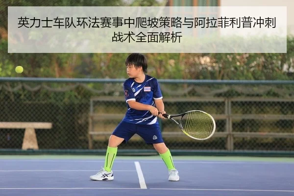英力士车队环法赛事中爬坡策略与阿拉菲利普冲刺战术全面解析